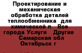 Проектирование и механическая обработка деталей теплообменника  для химической п - Все города Услуги » Другие   . Самарская обл.,Октябрьск г.